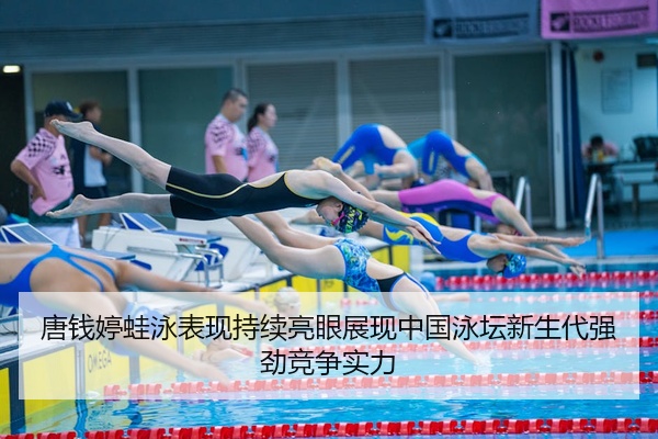 唐钱婷蛙泳表现持续亮眼展现中国泳坛新生代强劲竞争实力