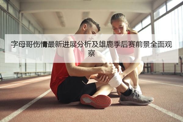 字母哥伤情最新进展分析及雄鹿季后赛前景全面观察